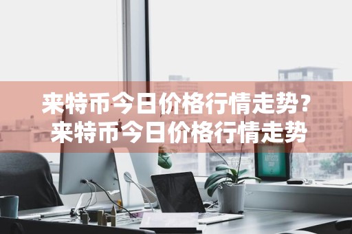来特币今日价格行情走势？ 来特币今日价格行情走势