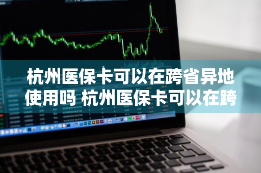 杭州医保卡可以在跨省异地使用吗 杭州医保卡可以在跨省异地使用吗最新