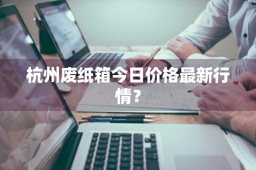 杭州废纸箱今日价格最新行情？