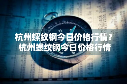 杭州螺纹钢今日价格行情？ 杭州螺纹钢今日价格行情