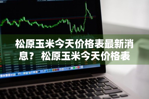 松原玉米今天价格表最新消息？ 松原玉米今天价格表最新消息图片