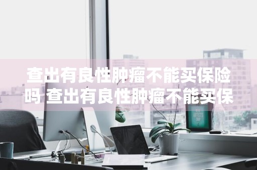 查出有良性肿瘤不能买保险吗 查出有良性肿瘤不能买保险吗为什么