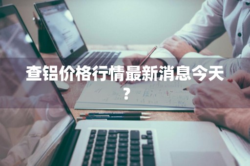 查铝价格行情最新消息今天？