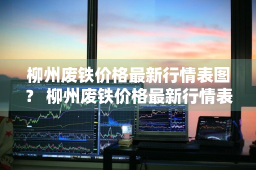 柳州废铁价格最新行情表图？ 柳州废铁价格最新行情表图片