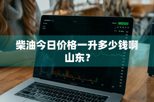 柴油今日价格一升多少钱啊山东？