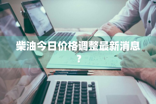 柴油今日价格调整最新消息？