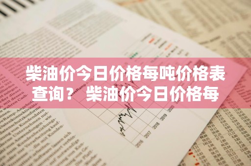 柴油价今日价格每吨价格表查询？ 柴油价今日价格每吨价格表查询最新