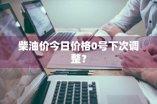 柴油价今日价格0号下次调整？