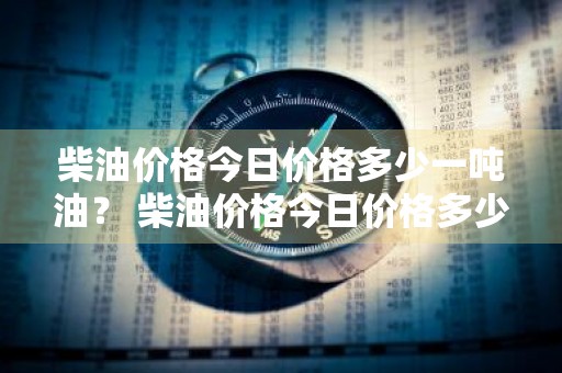 柴油价格今日价格多少一吨油？ 柴油价格今日价格多少一吨油