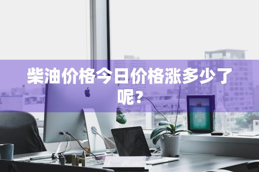 柴油价格今日价格涨多少了呢？