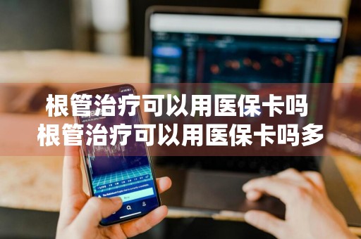 根管治疗可以用医保卡吗 根管治疗可以用医保卡吗多少钱