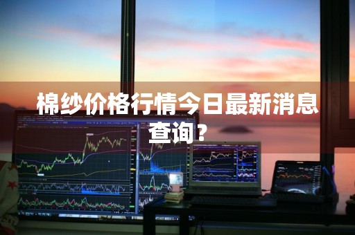 棉纱价格行情今日最新消息查询？