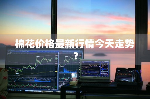 棉花价格最新行情今天走势？