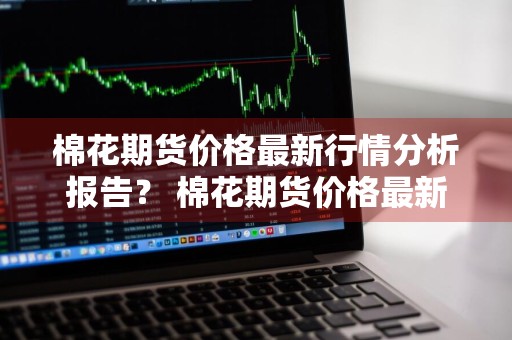 棉花期货价格最新行情分析报告？ 棉花期货价格最新行情分析报告图片