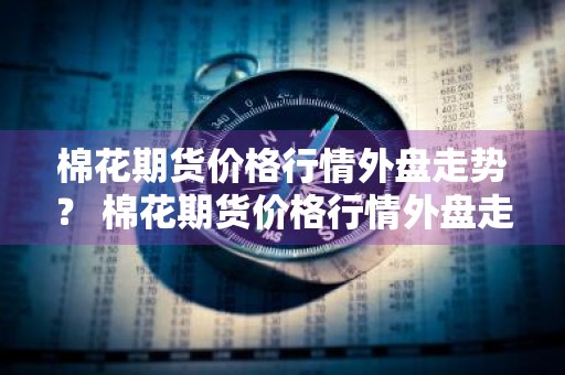 棉花期货价格行情外盘走势？ 棉花期货价格行情外盘走势