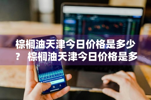 棕榈油天津今日价格是多少？ 棕榈油天津今日价格是多少钱一吨