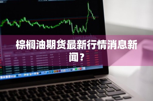 棕榈油期货最新行情消息新闻？