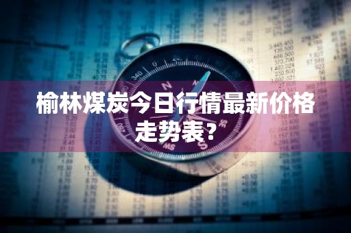 榆林煤炭今日行情最新价格走势表？