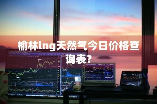 榆林lng天然气今日价格查询表？