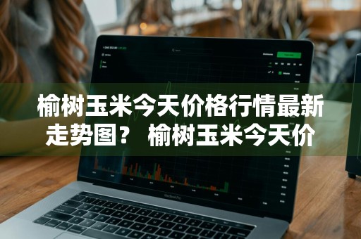 榆树玉米今天价格行情最新走势图？ 榆树玉米今天价格行情最新走势图片