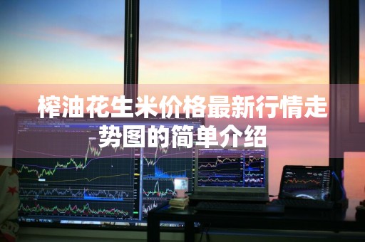 榨油花生米价格最新行情走势图的简单介绍