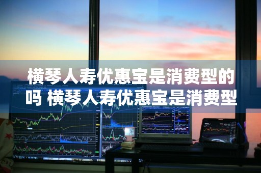 横琴人寿优惠宝是消费型的吗 横琴人寿优惠宝是消费型的吗是真的吗