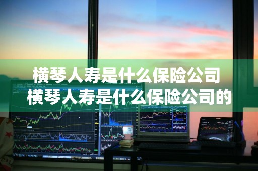 横琴人寿是什么保险公司 横琴人寿是什么保险公司的