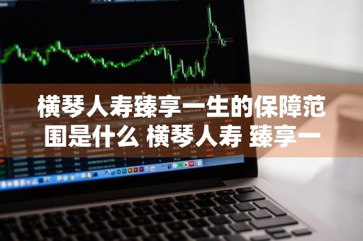 横琴人寿臻享一生的保障范围是什么 横琴人寿 臻享一生