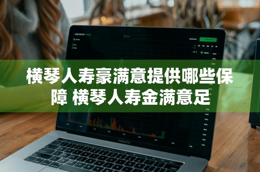 横琴人寿豪满意提供哪些保障 横琴人寿金满意足