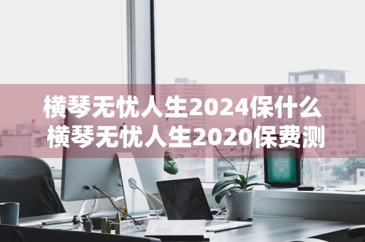 横琴无忧人生2024保什么 横琴无忧人生2020保费测算
