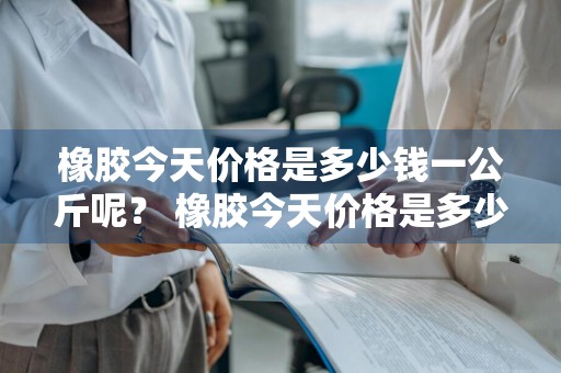 橡胶今天价格是多少钱一公斤呢？ 橡胶今天价格是多少钱一公斤呢图片