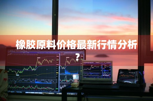橡胶原料价格最新行情分析？