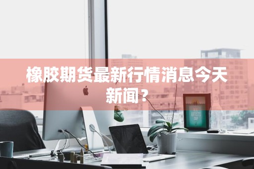 橡胶期货最新行情消息今天新闻？