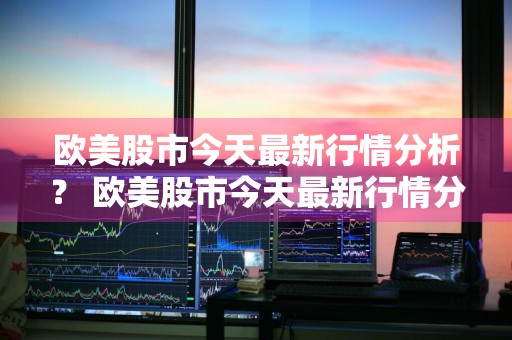 欧美股市今天最新行情分析？ 欧美股市今天最新行情分析图