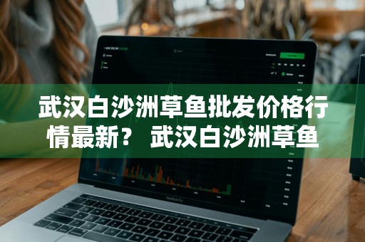 武汉白沙洲草鱼批发价格行情最新？ 武汉白沙洲草鱼批发价格行情最新消息