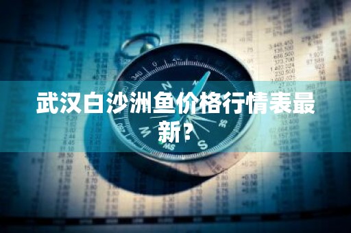 武汉白沙洲鱼价格行情表最新？
