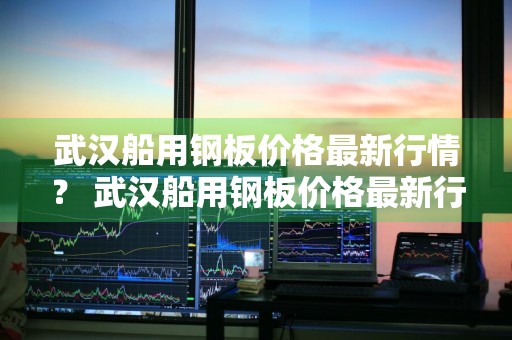 武汉船用钢板价格最新行情？ 武汉船用钢板价格最新行情