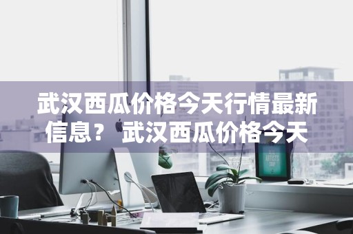 武汉西瓜价格今天行情最新信息？ 武汉西瓜价格今天行情最新信息查询