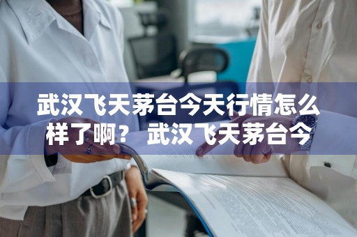武汉飞天茅台今天行情怎么样了啊？ 武汉飞天茅台今天行情怎么样了啊视频