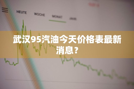 武汉95汽油今天价格表最新消息？