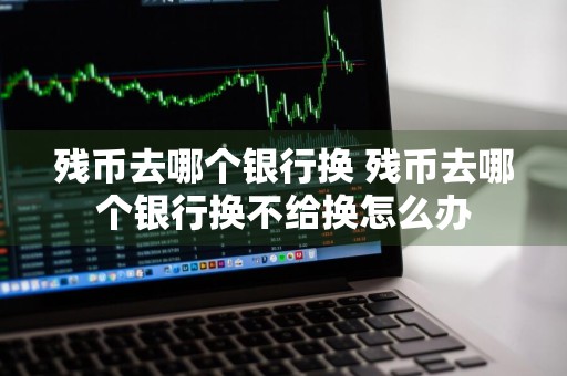 残币去哪个银行换 残币去哪个银行换不给换怎么办