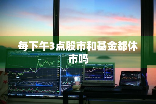 每下午3点股市和基金都休市吗