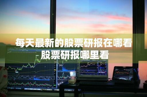 每天最新的股票研报在哪看 股票研报哪里看