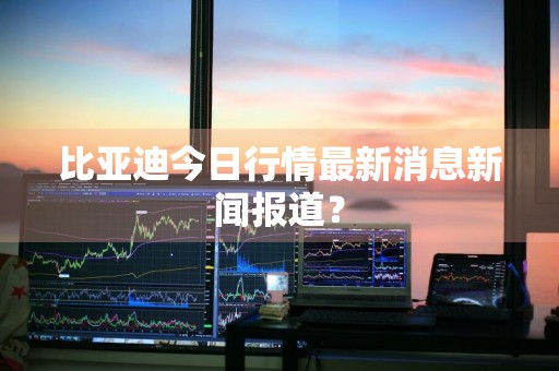 比亚迪今日行情最新消息新闻报道？