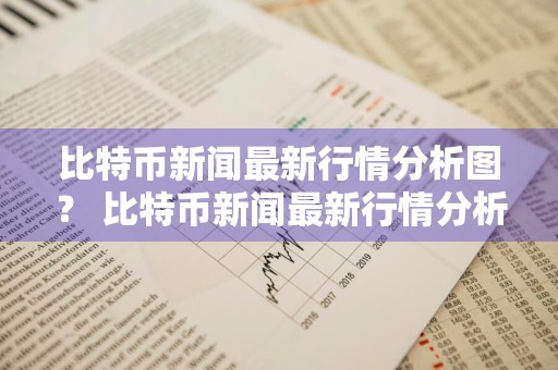 比特币新闻最新行情分析图？ 比特币新闻最新行情分析图表
