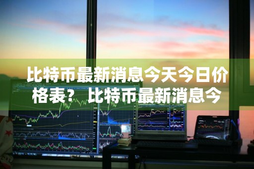 比特币最新消息今天今日价格表？ 比特币最新消息今天今日价格表图片