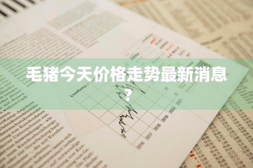 毛猪今天价格走势最新消息？
