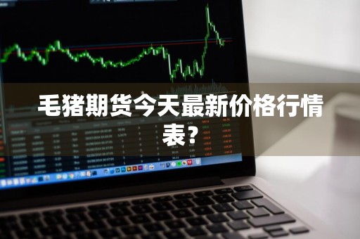 毛猪期货今天最新价格行情表？