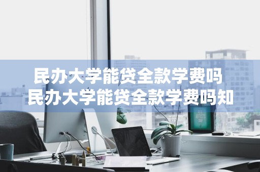 民办大学能贷全款学费吗 民办大学能贷全款学费吗知乎