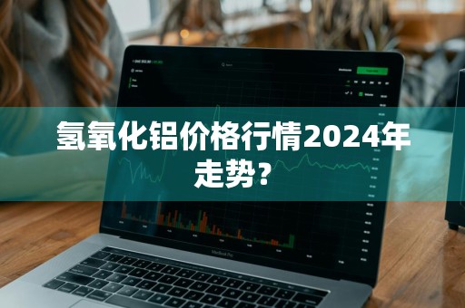 氢氧化铝价格行情2024年走势？